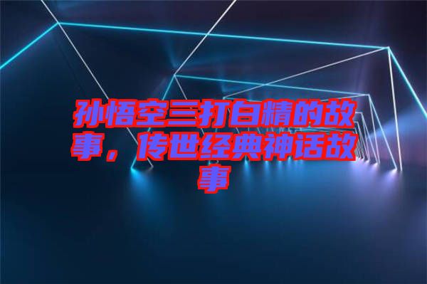 孫悟空三打白精的故事，傳世經(jīng)典神話故事
