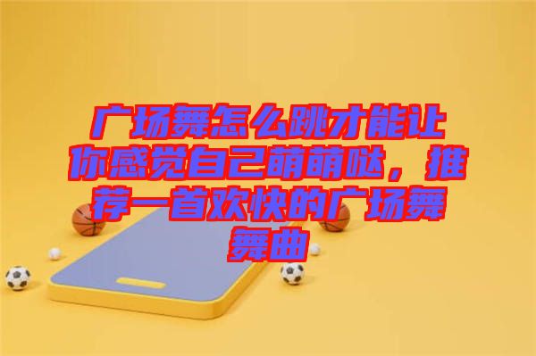 廣場舞怎么跳才能讓你感覺自己萌萌噠，推薦一首歡快的廣場舞舞曲
