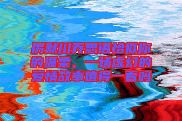 厲默川喬思語恰似你的溫柔，一場虛幻的愛情故事值得一看嗎
