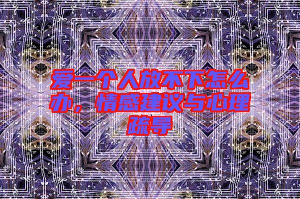 愛一個人放不下怎么辦，情感建議與心理疏導(dǎo)