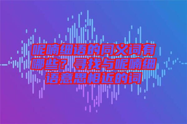 呢喃細語的同義詞有哪些？尋找與呢喃細語意思相近的詞