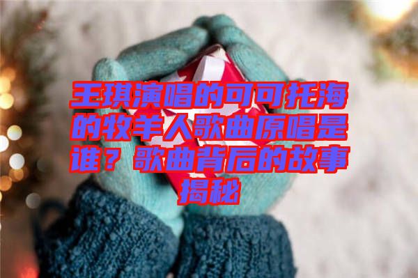 王琪演唱的可可托海的牧羊人歌曲原唱是誰(shuí)？歌曲背后的故事揭秘