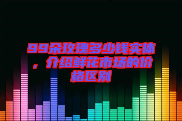 99朵玫瑰多少錢實(shí)體，介紹鮮花市場(chǎng)的價(jià)格區(qū)別
