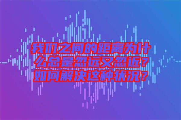 我們之間的距離為什么總是忽遠(yuǎn)又忽近？如何解決這種狀況？