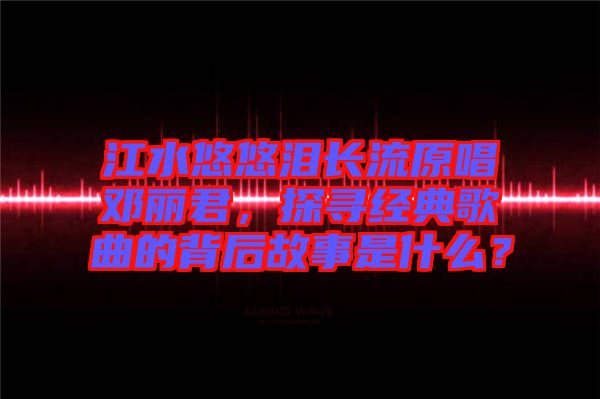 江水悠悠淚長流原唱鄧麗君，探尋經(jīng)典歌曲的背后故事是什么？