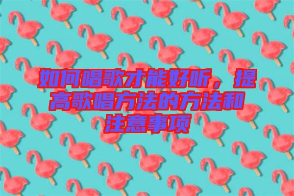 如何唱歌才能好聽，提高歌唱方法的方法和注意事項(xiàng)