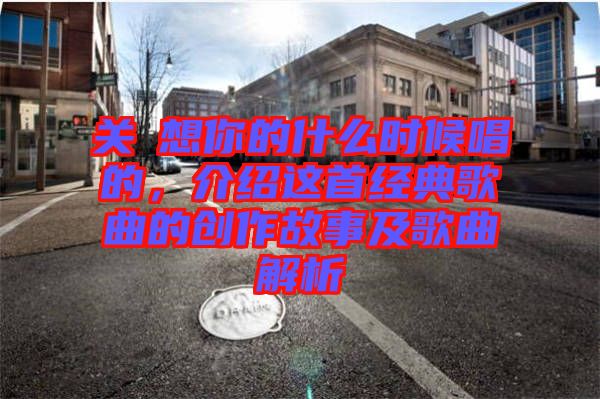 關(guān)喆想你的什么時候唱的，介紹這首經(jīng)典歌曲的創(chuàng)作故事及歌曲解析