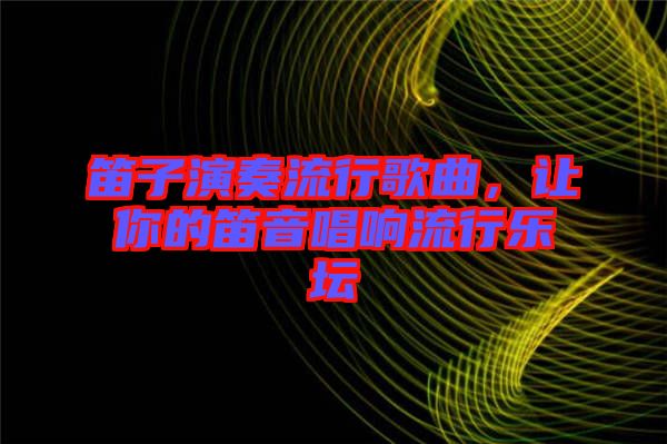 笛子演奏流行歌曲，讓你的笛音唱響流行樂(lè)壇