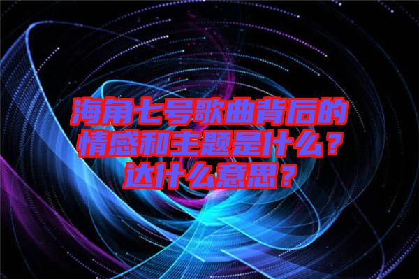 海角七號歌曲背后的情感和主題是什么？達(dá)什么意思？