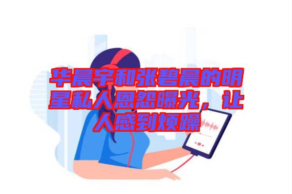 華晨宇和張碧晨的明星私人恩怨曝光，讓人感到煩躁