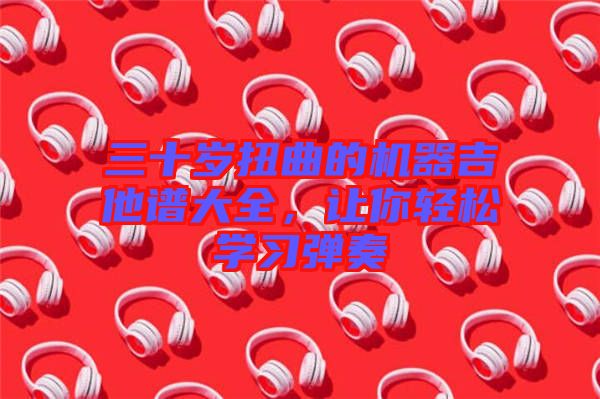 三十歲扭曲的機(jī)器吉他譜大全，讓你輕松學(xué)習(xí)彈奏