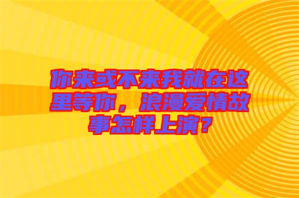 你來或不來我就在這里等你，浪漫愛情故事怎樣上演？
