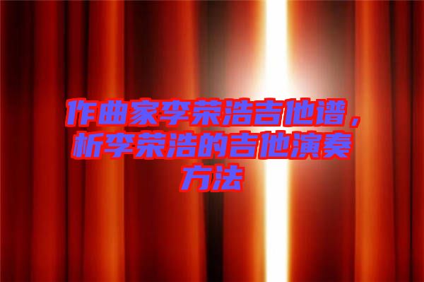 作曲家李榮浩吉他譜，析李榮浩的吉他演奏方法