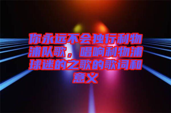 你永遠(yuǎn)不會(huì)獨(dú)行利物浦隊(duì)歌，唱響利物浦球迷的之歌的歌詞和意義