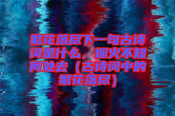 繁花落盡下一句古詩詞是什么，煙火不知何處去（古詩詞中的繁花落盡）