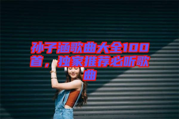 孫子涵歌曲大全100首，獨家推薦必聽歌曲