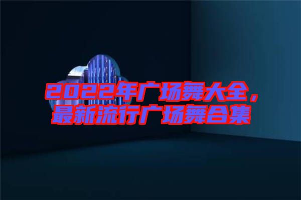 2022年廣場舞大全，最新流行廣場舞合集