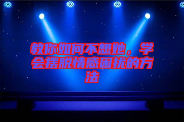 教你如何不想她，學會擺脫情感困擾的方法