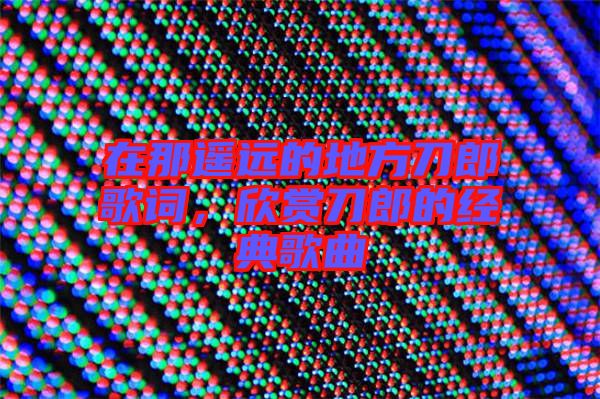 在那遙遠(yuǎn)的地方刀郎歌詞，欣賞刀郎的經(jīng)典歌曲