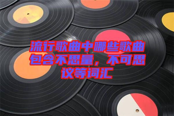 流行歌曲中哪些歌曲包含不思量，不可思議等詞匯