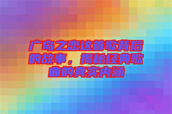 廣島之戀這首歌背后的故事，揭秘經(jīng)典歌曲的真實內(nèi)涵