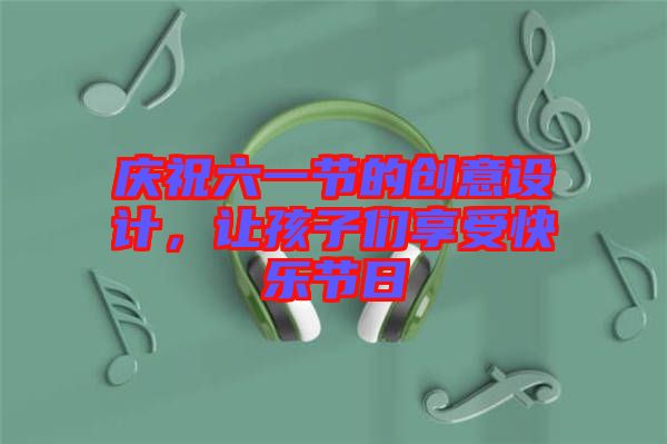 慶祝六一節(jié)的創(chuàng)意設計，讓孩子們享受快樂節(jié)日