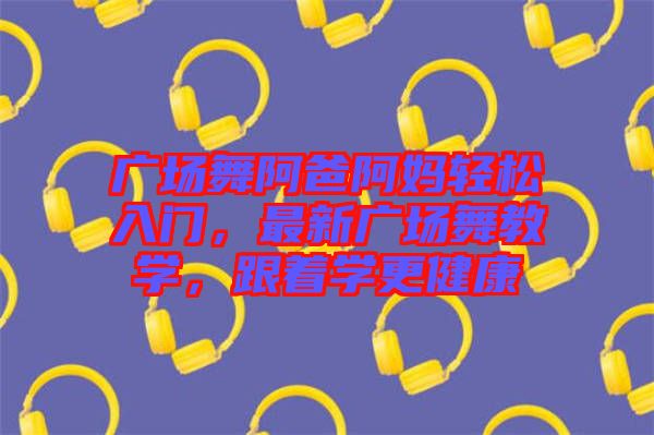廣場(chǎng)舞阿爸阿媽輕松入門，最新廣場(chǎng)舞教學(xué)，跟著學(xué)更健康