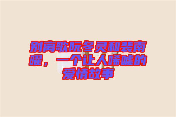 別離歌阮冬靈和裴南曜，一個(gè)讓人唏噓的愛情故事