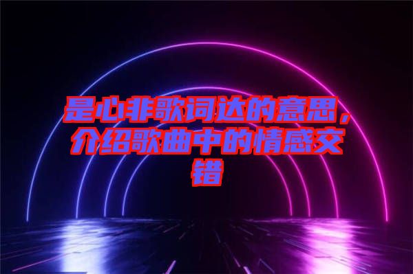 是心非歌詞達(dá)的意思，介紹歌曲中的情感交錯(cuò)