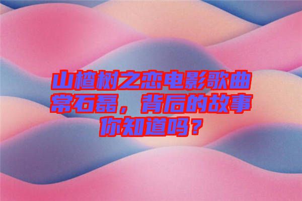 山楂樹之戀電影歌曲常石磊，背后的故事你知道嗎？