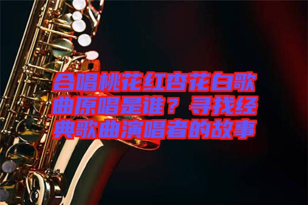 合唱桃花紅杏花白歌曲原唱是誰？尋找經(jīng)典歌曲演唱者的故事