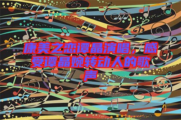 康美之戀譚晶演唱，感受譚晶婉轉(zhuǎn)動人的歌聲