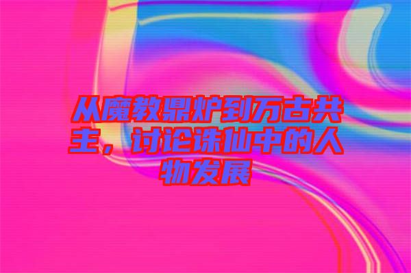 從魔教鼎爐到萬古共主，討論誅仙中的人物發(fā)展
