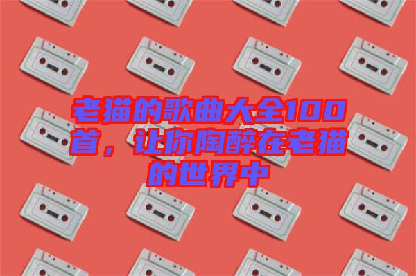 老貓的歌曲大全100首，讓你陶醉在老貓的世界中