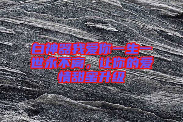 白神器我愛(ài)你一生一世永不離，讓你的愛(ài)情甜蜜升級(jí)