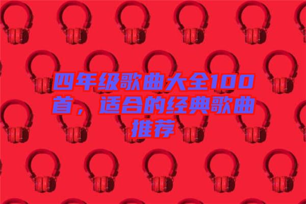 四年級(jí)歌曲大全100首，適合的經(jīng)典歌曲推薦