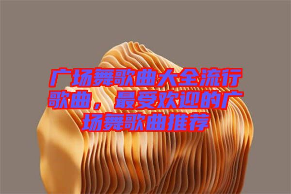 廣場舞歌曲大全流行歌曲，最受歡迎的廣場舞歌曲推薦