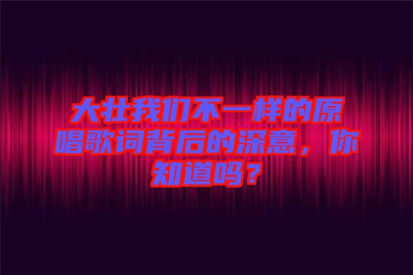大壯我們不一樣的原唱歌詞背后的深意，你知道嗎？