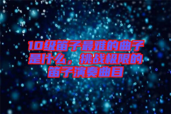 10級笛子最難的曲子是什么，挑戰(zhàn)極限的笛子演奏曲目