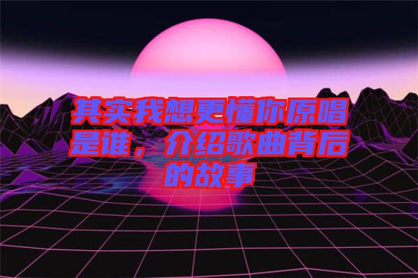 其實(shí)我想更懂你原唱是誰，介紹歌曲背后的故事