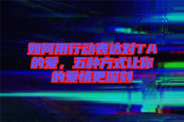 如何用行動(dòng)表達(dá)對(duì)TA的愛，五種方式讓你的愛情更深刻