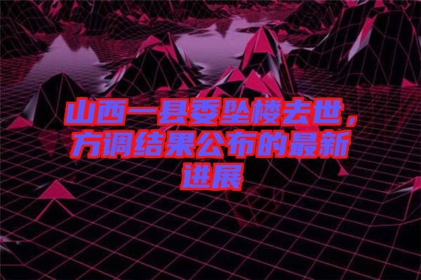 山西一縣委墜樓去世，方調結果公布的最新進展