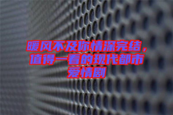 暖風(fēng)不及你情深完結(jié)，值得一看的現(xiàn)代都市愛情劇
