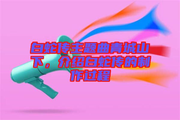 白蛇傳主題曲青城山下，介紹白蛇傳的制作過程
