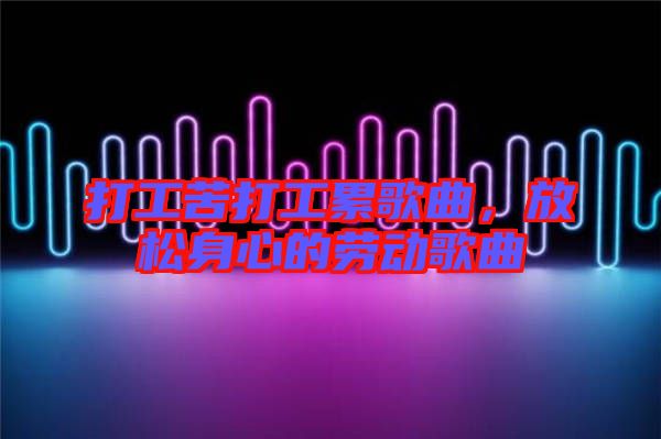 打工苦打工累歌曲，放松身心的勞動(dòng)歌曲
