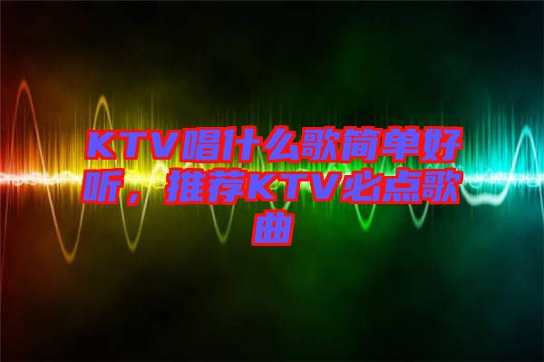 KTV唱什么歌簡單好聽，推薦KTV必點歌曲