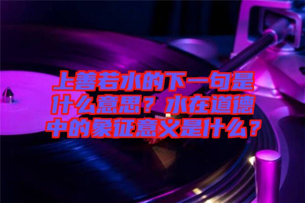 上善若水的下一句是什么意思？水在道德中的象征意義是什么？