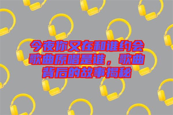 今夜你又在和誰(shuí)約會(huì)歌曲原唱是誰(shuí)，歌曲背后的故事揭秘