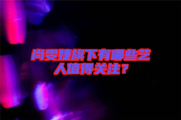 尚雯婕旗下有哪些藝人值得關(guān)注？