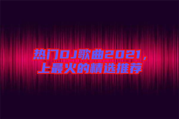 熱門DJ歌曲2021，上最火的精選推薦